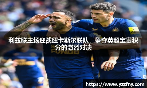 利兹联主场迎战纽卡斯尔联队，争夺英超宝贵积分的激烈对决